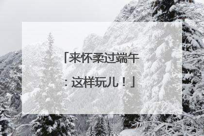 来怀柔过端午：这样玩儿！
